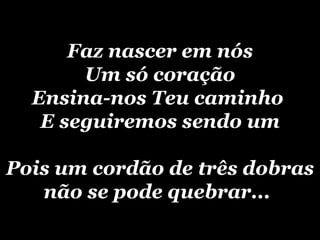 Faz nascer em nós Um só coração Ensina-nos Teu caminho  E seguiremos sendo um Pois um cordão de três dobras não se pode quebrar...   
