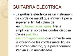 GUITARRA ELÈCTRICA
   La guitarra elèctrica és un instrument
    de corda de metall que s'inventà per a
    superar el limitat volum de
    les guitarres acústiques. Per a
    amplificar el so de les cordes disposa
    d'unes pastilles
    electromagnètiques que converteixen
    la vibració de les cordes metàl·liques
    en corrent elèctric, que posteriorment
    s'envia a un amplificador.
 
