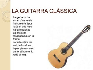 LA GUITARRA CLÀSSICA
La guitarra ha
estat, d'entre els
instruments tipus
llaüt, el que més
ha evolucionat.
La caixa de
ressonància, en la
forma
característica de
vuit, té les dues
tapes planes, amb
un forat harmònic
rodó al mig.
 