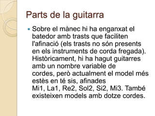 Parts de la guitarra
   Sobre el mànec hi ha enganxat el
    batedor amb trasts que faciliten
    l'afinació (els trasts no són presents
    en els instruments de corda fregada).
    Històricament, hi ha hagut guitarres
    amb un nombre variable de
    cordes, però actualment el model més
    estès en té sis, afinades
    Mi1, La1, Re2, Sol2, Si2, Mi3. També
    existeixen models amb dotze cordes.
 