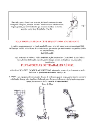 Havendo ruptura do cabo de sustentação da cadeira suspensa com
travaqueda integrado, também haverá a necessidade de ser efetuado o
resgate, porém, de um trabalhador que continua mantido na mesma
posição confortável de trabalho (Fig. 4).

Fig.4

4º)A CADEIRA SUSPENSA DEVE SER REVISADA ANUALMENTE.
A cadeira suspensa deve ser revisada a cada 12 meses pelo fabricante ou seu credenciado(NBR
14751), que emitirá o certificado de revisão datado, garantindo que a mesma está em perfeito estado
de funcionamento.
IMPORTANTE:
Veja no Item 1 de PRODUTOS E INFORMAÇÕES tudo sobre CADEIRAS SUSPENSAS:
tipos, formas de fixação, suportes, cabos de aço, cordas, instrução de uso, inspeção e
manutenção.

PLATAFORMAS DE TRABALHO AÉREO:
Além dos ANDAIMES E CADEIRAS SUSPENSAS, são usadas, nos serviços de manutenção de
fachadas, as plataformas de trabalho aéreo (PTA).
A “PTA” é um equipamento motorizado, dotado de cesto com guarda-corpo, capaz de movimentar o
trabalhador do solo até o local de trabalho elevado. Devem obedecer as exigências de segurança,
operação e manutenção do Anexo IV da NR-18 do MTE.
Tipos de PTA:

 