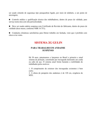 ser usado cinturão de segurança tipo paraquedista ligado, por meio de talabarte, a um ponto de
ancoragem;
Controle médico e qualificação técnica dos trabalhadores, dentro do prazo de validade, para
serviço nesta área com alta periculosidade;
Deve ser usada cadeira suspensa com Certificado de Revisão do fabricante, dentro do prazo de
validade (doze meses, conforme NBR 14.751);
Condições climáticas satisfatórias para liberar trabalho em fachada, visto que é proibido com
chuva e/ou vento.

SISTEMA 2G GULIN
PARA TRABALHO EM ANDAIME
SUSPENSO
Há 30 anos, patenteamos e lançamos no Brasil o primeiro e atual
sistema de proteção, constituído por travaqueda deslizante em corda
ou cabo de aço. O sistema atual limita bastante a mobilidade do
trabalhador pelos motivos:
1. O comprimento do extensor dos travaquedas existentes é bem
curto;
2. A altura do parapeito dos andaimes é de 120 cm, exigência do
MTE.

 