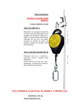 NOVO SISTEMA 2G GULIN
OFERECE MAIOR MOBILIDADE E DOBRA A
PRODUÇÃO
CARACTERÍSTICAS DOS COMPONENTES:

TRAVACABO TC-1
Dispositivo de ajustagem do ponto de fixação do travaqueda retrátil
na corda vertical de poliamida com diâmetro de 16 mm, que garante
conexão com resistência estática de 15 kN, (exigência do MTE e da
ABNT), comprovada por laudo técnico.
Fabricado em aço inox com dupla trava de segurança pode ser
colocado ou retirado da corda, sem uso de ferramenta. Permite
imediata mudança de posição vertical do travaqueda retrátil, com
total segurança.

TRAVAQUEDA RETRÁTIL R-6
Fabricado com leve e resistente carcaça de nylon (6 mm de
espessura), resiste a choques contra colunas, vigas e ação das
intempéries.
Utiliza cabo de aço (4,8 mm - 6m de comprimento) resistentes às
argamassas, revestimentos sintéticos, sol ou chuva (agentes que as
fitas sintéticas não resistem).

VEJA PORQUE O SISTEMA 2G DOBRA A PRODUÇÃO
SISTEMA ATUAL
NOVO SISTEMA 2G

 