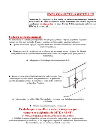 ONDE CONHECER O SISTEMA 2G

Demonstrações comparativas de trabalho em andaime suspenso com a forma atu
novo sistema 2G, onde fica evidente a fácil mobilidade com o dobro de produtiv
vizualizadas no vídeo nº 9ou em nosso Centro de Simuladores (o maior da Am
400m² de área coberta).

Cadeira suspensa manual:
Na manutenção de fachadas, principalmente em serviços de pintura e limpeza, as cadeiras suspensas
manuais são bem mais utilizadas do que os andaimes suspensos, pelas seguintes vantagens:
Operam em mínimos espaços: chegam a deslocar-se até dentro de chaminés, em área inferior a
um metro quadrado;
Dispensam o uso de energia elétrica: geralmente, os serviços de pintura e limpeza são feitos de
cima para baixo e as cadeiras suspensas manuais utilizam a força da gravidade, que é gratuita e
nunca falha;
Não possuem limitação para deslocamento vertical;

Podem deslocar-se com facilidade também na horizontal e fazer
manutenção de toda a área de uma grande fachada. Veja maiores
detalhes da cadeira suspensa movimentando-se em trilho horizontal
no Item 1 de Produtos.

Mínimo peso, em média 10 kg. São instaladas e operadas, com facilidade, por um único
trabalhador.
Mínimo investimento inicial e operacional.

Cuidados para escolher a cadeira suspensa que
cumpra as exigências do MTE e ABNT:
1º) JAMAIS UTILIZE CADEIRA PROIBIDA PELO MTE.
A facilidade de montar dispositivos que desçam em cordas é tão grande que, frequentemente,
constatamos em serviços de fachada, o uso de perigosos dispositivos improvisados, semelhantes aos
das fotos abaixo, que são proibidos pela NR-18 do MTE.

 