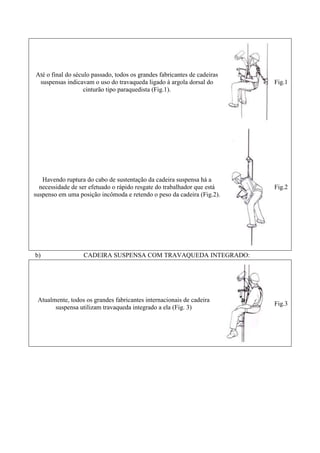 Até o final do século passado, todos os grandes fabricantes de cadeiras
suspensas indicavam o uso do travaqueda ligado à argola dorsal do
cinturão tipo paraquedista (Fig.1).

Fig.1

Havendo ruptura do cabo de sustentação da cadeira suspensa há a
necessidade de ser efetuado o rápido resgate do trabalhador que está
suspenso em uma posição incômoda e retendo o peso da cadeira (Fig.2).

Fig.2

b)

CADEIRA SUSPENSA COM TRAVAQUEDA INTEGRADO:

Atualmente, todos os grandes fabricantes internacionais de cadeira
suspensa utilizam travaqueda integrado a ela (Fig. 3)

Fig.3

 