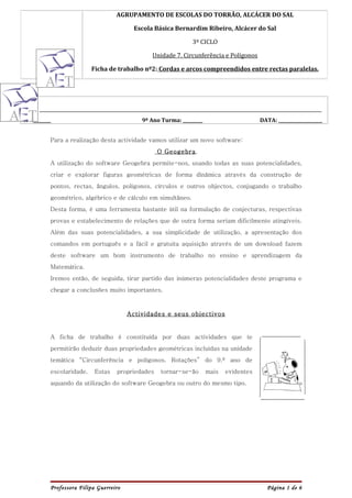 AGRUPAMENTO DE ESCOLAS DO TORRÃO, ALCÁCER DO SAL

                                             Escola Básica Bernardim Ribeiro, Alcácer do Sal

                                                                     3º CICLO

                                                     Unidade 7. Circunferência e Polígonos

                           Ficha de trabalho nº2: Cordas e arcos compreendidos entre rectas paralelas.




NOME: _____________________________________________________________________________________________________________________

Nº :________                                    9º Ano Turma: _________                          DATA: ____________________


           Para a realização desta actividade vamos utilizar um novo software:
                                                       O Geogebra.
           A utilização do software Geogebra permite-nos, usando todas as suas potencialidades,
           criar e explorar figuras geométricas de forma dinâmica através da construção de
           pontos, rectas, ângulos, polígonos, círculos e outros objectos, conjugando o trabalho
           geométrico, algébrico e de cálculo em simultâneo.
           Desta forma, é uma ferramenta bastante útil na formulação de conjecturas, respectivas
           provas e estabelecimento de relações que de outra forma seriam dificilmente atingíveis.
           Além das suas potencialidades, a sua simplicidade de utilização, a apresentação dos
           comandos em português e a fácil e gratuita aquisição através de um download fazem
           deste software um bom instrumento de trabalho no ensino e aprendizagem da
           Matemática.
           Iremos então, de seguida, tirar partido das inúmeras potencialidades deste programa e
           chegar a conclusões muito importantes.



                                          Actividades e seus objectivos


           A ficha de trabalho é constituída por duas actividades que te
           permitirão deduzir duas propriedades geométricas incluídas na unidade
           temática “Circunferência e polígonos. Rotações” do 9.º ano de
           escolaridade.     Estas    propriedades      tornar-se-ão      mais     evidentes
           aquando da utilização do software Geogebra ou outro do mesmo tipo.




           Professora Filipa Guerreiro                                                              Página 1 de 6
 