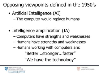 Opposing viewpoints defined in the 1950’s
• Artificial Intelligence (AI)
– The computer would replace humans
• Intelligence amplification (IA)
– Computers have strengths and weaknesses
– Humans have strengths and weaknesses
– Humans working with computers are:
“Better...stronger...faster”
“We have the technology”
 