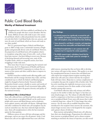 C O R P O R A T I O N
RESEARCH BRIEF
Public Cord Blood Banks
Worthy of National Investment
T
ransplanted stem cells from umbilical cord blood can be
a lifeline for people who have certain disorders, like leu-
kemia. Billions of stem cells reside in just a few ounces
of cord blood, which is collected painlessly from the umbili-
cal cord after birth. Cord blood banks then test, process, and
store the units of cord blood, which are frozen and ready to
use when needed.
The U.S. government began a federal cord blood pro-
gram in 2005 to help create a nationwide inventory of high-
quality and genetically diverse units of cord blood. However,
the proportion of cord blood stem cell transplants relative
to transplants using other types of stem cells—such as those
from bone marrow—has been falling in recent years. Because
of declining demand and increasing costs, some of the
19 public banks, which are nonprofit entities, have been
struggling to make ends meet.
After more than 15 years of supporting the national cord
blood system, the U.S. Department of Health and Human
Services asked the RAND Corporation to evaluate the eco-
nomics of the system and what could be done to improve its
sustainability.
RAND researchers studied trends affecting public cord
blood banks and the strategic decisions they make, and they
considered ways in which the federal cord blood program
might be changed to buttress banks’ financial stability.
Researchers found a system valuable to society and worthy of
public investment, especially if such investment helps public
banks to further improve the genetic diversity and quality of
the national inventory.
Cord Blood Fills a Critical Need
Stem cells collected from cord blood and from adult sources
(e.g., bone marrow or peripheral blood) can be used to treat
people with cancers and blood diseases such as leukemia,
severe aplastic anemia, and sickle cell disease. Although these
and other conditions for which stem cell transplants may be
used are somewhat rare, they have relatively high mortality
rates. Stem cell transplantation is often the last treatment
option for these patients.
Different sources of stem cells have advantages and dis-
advantages, and no one source fits all patients’ needs. Cord
blood stem cells are less differentiated than stem cells from
adult sources, meaning that they are better able to develop
into various cell types as they mature. This quality is an asset
for transplantation because it means that cord blood stem
cells require less-stringent donor-recipient matching than
adult stem cells and carry a lower risk that the recipient’s
body will reject them. (Rejection is a serious complication of
a transplant that puts the recipient’s life at further risk.) This
less-strict matching also implicitly increases access to stem
cells as a treatment source for those unable to find suitable
matches among other sources.
Cord blood collection takes only minutes and inflicts
no pain on the mother or baby (see Figure 1), but there are
some disadvantages, too. The volume of collectible blood is
small in comparison to that from an adult donor’s bone mar-
row or peripheral blood. Fewer stem cells means that it takes
a relatively long time—about 10–15 days longer than other
sources—for the stem cells to establish themselves when
introduced in the recipient’s bone marrow. By extension, this
means longer recovery time in the hospital for the recipient
and a greater chance of infection.
Bone marrow and peripheral blood stem cell collection
have their own disadvantages. Preparations for collection of
bone marrow or peripheral blood, such as donor-recipient
matching to minimize the chance of rejection, can take several
Key findings:
• A national program has signiﬁcantly increased the pub-
licly available cord blood inventory, but the proportion of
stem cell transplants using cord blood has been declining.
• Future demand for cord blood is uncertain, and stagnating
demand may force some public cord blood banks to close.
• Cord blood transplantation is not a panacea stem cell
treatment, but it is important for certain populations.
• The RAND research team's calculations found that the
value of having a public bank system far outweighs its
operational costs.
 