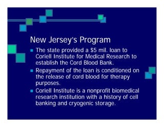 New Jersey’s Program
The state provided a $5 mil. loan to
Coriell Institute for Medical Research to
establish the Cord Blood Bank.
Repayment of the loan is conditioned on
the release of cord blood for therapy
purposes.
Coriell Institute is a nonprofit biomedical
research institution with a history of cell
banking and cryogenic storage.
 