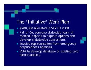 The “Initiative” Work Plan
$200,000 allocated in SFY 07 & 08.
Fall of 06, convene statewide team of
medical experts to explore options and
develop a statewide consortium.
Involve representation from emergency
preparedness agencies.
VDH to develop database of existing cord
blood supplies.
 