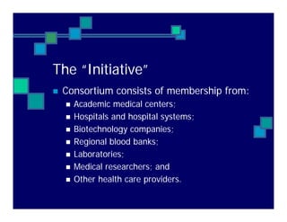 The “Initiative”
Consortium consists of membership from:
Academic medical centers;
Hospitals and hospital systems;
Biotechnology companies;
Regional blood banks;
Laboratories;
Medical researchers; and
Other health care providers.
 