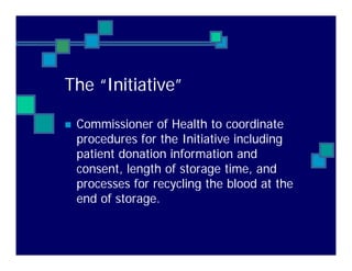The “Initiative”
Commissioner of Health to coordinate
procedures for the Initiative including
patient donation information and
consent, length of storage time, and
processes for recycling the blood at the
end of storage.
 