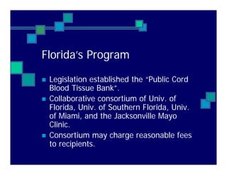 Florida’s Program
Legislation established the “Public Cord
Blood Tissue Bank”.
Collaborative consortium of Univ. of
Florida, Univ. of Southern Florida, Univ.
of Miami, and the Jacksonville Mayo
Clinic.
Consortium may charge reasonable fees
to recipients.
 