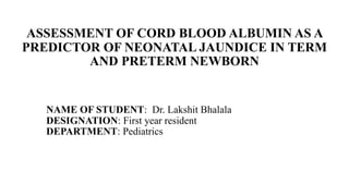 ASSESSMENT OF CORD BLOOD ALBUMIN AS A
PREDICTOR OF NEONATAL JAUNDICE IN TERM
AND PRETERM NEWBORN
NAME OF STUDENT: Dr. Lakshit Bhalala
DESIGNATION: First year resident
DEPARTMENT: Pediatrics
 