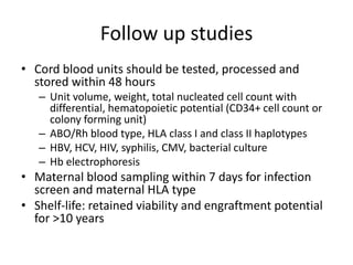 Follow up studies
• Cord blood units should be tested, processed and
stored within 48 hours
– Unit volume, weight, total nucleated cell count with
differential, hematopoietic potential (CD34+ cell count or
colony forming unit)
– ABO/Rh blood type, HLA class I and class II haplotypes
– HBV, HCV, HIV, syphilis, CMV, bacterial culture
– Hb electrophoresis
• Maternal blood sampling within 7 days for infection
screen and maternal HLA type
• Shelf-life: retained viability and engraftment potential
for >10 years
 