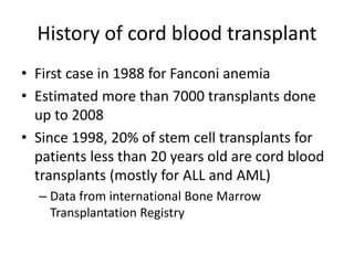 History of cord blood transplant
• First case in 1988 for Fanconi anemia
• Estimated more than 7000 transplants done
up to 2008
• Since 1998, 20% of stem cell transplants for
patients less than 20 years old are cord blood
transplants (mostly for ALL and AML)
– Data from international Bone Marrow
Transplantation Registry
 