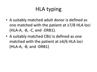 HLA typing
• A suitably matched adult donor is defined as
one matched with the patient at ≥7/8 HLA loci
(HLA-A, -B, -C, and -DRB1).
• A suitably matched CBU is defined as one
matched with the patient at ≥4/6 HLA loci
(HLA-A, -B, and -DRB1)
 