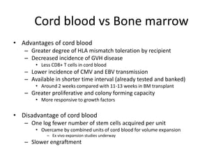 Cord blood vs Bone marrow
• Advantages of cord blood
– Greater degree of HLA mismatch toleration by recipient
– Decreased incidence of GVH disease
• Less CD8+ T cells in cord blood
– Lower incidence of CMV and EBV transmission
– Available in shorter time interval (already tested and banked)
• Around 2 weeks compared with 11-13 weeks in BM transplant
– Greater proliferative and colony forming capacity
• More responsive to growth factors
• Disadvantage of cord blood
– One log fewer number of stem cells acquired per unit
• Overcame by combined units of cord blood for volume expansion
– Ex vivo expansion studies underway
– Slower engraftment
 