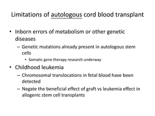 Limitations of autologous cord blood transplant
• Inborn errors of metabolism or other genetic
diseases
– Genetic mutations already present in autologous stem
cells
• Somatic gene therapy research underway
• Childhood leukemia
– Chromosomal translocations in fetal blood have been
detected
– Negate the beneficial effect of graft vs leukemia effect in
allogenic stem cell transplants
 