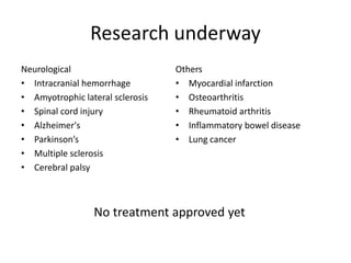Research underway
Neurological
• Intracranial hemorrhage
• Amyotrophic lateral sclerosis
• Spinal cord injury
• Alzheimer's
• Parkinson’s
• Multiple sclerosis
• Cerebral palsy
Others
• Myocardial infarction
• Osteoarthritis
• Rheumatoid arthritis
• Inflammatory bowel disease
• Lung cancer
No treatment approved yet
 