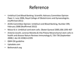 Reference
• Umbilical Cord Blood Banking: Scientific Advisory Committee Opinion
Paper 2, June 2006, Royal College of Obstetricians and Gynaecologists.
(reaffirmed 2011)
• ACOG Committee Opinion: Umbilical cord Blood Banking, Number 399,
February 2008 (Reaffirmed 2012)
• Moise KJ Jr. Umbilical cord stem cells. Obstet Gynecol 2005;106:1393-407
• Antonio Uccelli, Lorenzo Moretta & Vito Pistoia Mesenchymal stem cells in
health and disease Nature Reviews Immunology 8, 726-736 (September
2008) | doi:10.1038/nri2395
• QMH OG guideline
• Uptodate.com
• Bethematch.org
 