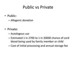 Public vs Private
• Public:
– Allogenic donation
• Private:
– Autologous use
– Estimated 1 in 2700 to 1 in 20000 chance of cord
blood being used by family member or child
– Cost of initial processing and annual storage fee
 