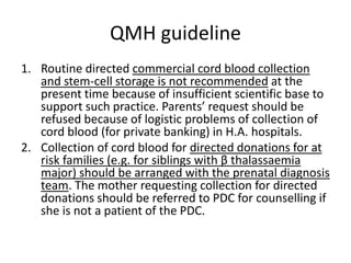 QMH guideline
1. Routine directed commercial cord blood collection
and stem-cell storage is not recommended at the
present time because of insufficient scientific base to
support such practice. Parents’ request should be
refused because of logistic problems of collection of
cord blood (for private banking) in H.A. hospitals.
2. Collection of cord blood for directed donations for at
risk families (e.g. for siblings with β thalassaemia
major) should be arranged with the prenatal diagnosis
team. The mother requesting collection for directed
donations should be referred to PDC for counselling if
she is not a patient of the PDC.
 