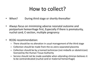 How to collect?
• When? During third stage or shortly thereafter
• Always focus on minimizing adverse neonatal outcome and
postpartum hemorrhage first, Especially if there is prematurity,
nuchal cord, C-section, multiple pregnancy
• RCOG recommendation:
– There should be no alteration in usual management of the third stage
– Collection should be made from the ex utero separated placenta
– Collection should be by a trained technician (not midwife or obstetrician)
licensed by the Human Tissue Authority
– Service should not be made available when attending clinician believes it
to be contraindicated (nuchal cord or maternal hemorrhage)
 
