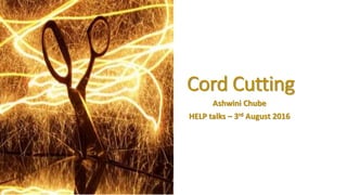 Cord Cutting
Ashwini Chube
HELP talks – 3rd August 2016
 