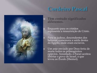  Têm contudo significados
diferentes.
 Enquanto para os cristãos
representa a ressurreição de Cristo.
 Para os judeus, descendentes dos
hebreus, comemora a saída destes
do Egipto, onde eram escravos.
 Um anjo enviado por Deus feriu de
morte todos os primogénitos
egípcios. Assustado, o Faraó aceitou
libertar o povo de Israel, o que
levou ao Êxodo (Shemot).
 