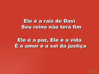Ele é a raiz de Davi Seu reino não terá fim Ele é a paz, Ele é a vida É o amor e o sol da justiça  