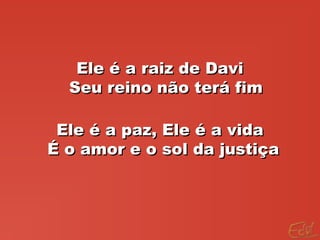 Ele é a raiz de DaviEle é a raiz de Davi
Seu reino não terá fimSeu reino não terá fim
Ele é a paz, Ele é a vidaEle é a paz, Ele é a vida
É o amor e o sol da justiçaÉ o amor e o sol da justiça
 