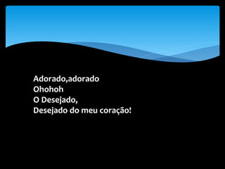 Adorado,adorado
Ohohoh
O Desejado,
Desejado do meu coração!
 