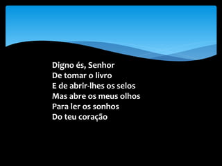 Digno és, Senhor
De tomar o livro
E de abrir-lhes os selos
Mas abre os meus olhos
Para ler os sonhos
Do teu coração
 