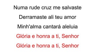 Numa rude cruz me salvaste
Derramaste ali teu amor
Minh'alma cantará aleluia
Glória e honra a ti, Senhor
Glória e honra a ti, Senhor
 