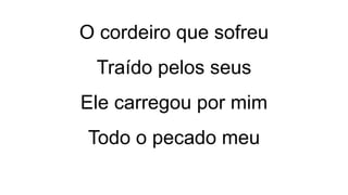 O cordeiro que sofreu
Traído pelos seus
Ele carregou por mim
Todo o pecado meu
 