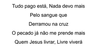 Tudo pago está, Nada devo mais
Pelo sangue que
Derramou na cruz
O pecado já não me prende mais
Quem Jesus livrar, Livre viverá
 