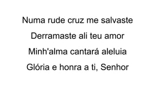Numa rude cruz me salvaste
Derramaste ali teu amor
Minh'alma cantará aleluia
Glória e honra a ti, Senhor
 