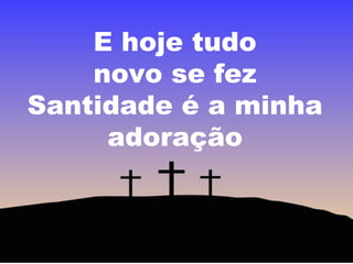 E hoje tudo
novo se fez
Santidade é a minha
adoração

 