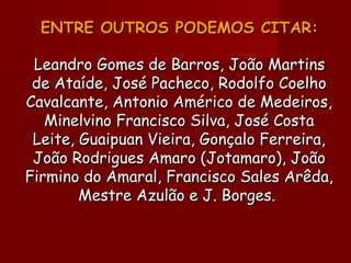 ENTRE OUTROS PODEMOS CITAR:ENTRE OUTROS PODEMOS CITAR:
Leandro Gomes de Barros, João MartinsLeandro Gomes de Barros, João Martins
de Ataíde, José Pacheco, Rodolfo Coelhode Ataíde, José Pacheco, Rodolfo Coelho
Cavalcante, Antonio Américo de Medeiros,Cavalcante, Antonio Américo de Medeiros,
Minelvino Francisco Silva, José CostaMinelvino Francisco Silva, José Costa
Leite, Guaipuan Vieira, Gonçalo Ferreira,Leite, Guaipuan Vieira, Gonçalo Ferreira,
João Rodrigues Amaro (Jotamaro), JoãoJoão Rodrigues Amaro (Jotamaro), João
Firmino do Amaral, Francisco Sales Arêda,Firmino do Amaral, Francisco Sales Arêda,
Mestre Azulão e J. Borges.Mestre Azulão e J. Borges.
 