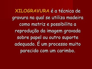 XILOGRAVURAXILOGRAVURA é a técnica deé a técnica de
gravura na qual se utiliza madeiragravura na qual se utiliza madeira
como matriz e possibilita acomo matriz e possibilita a
reprodução da imagem gravadareprodução da imagem gravada
sobre papel ou outro suportesobre papel ou outro suporte
adequado. É um processo muitoadequado. É um processo muito
parecido com um carimbo.parecido com um carimbo.
 