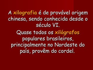 AA xilografiaxilografia é de provável origemé de provável origem
chinesa, sendo conhecida desde ochinesa, sendo conhecida desde o
século VI.século VI.
Quase todos osQuase todos os xilógrafosxilógrafos
populares brasileiros,populares brasileiros,
principalmente no Nordeste doprincipalmente no Nordeste do
país, provêm do cordel.país, provêm do cordel.
 