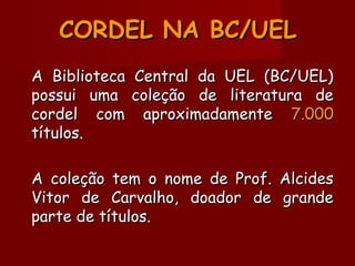 CORDEL NA BC/UELCORDEL NA BC/UEL
A Biblioteca Central da UEL (BC/UEL)A Biblioteca Central da UEL (BC/UEL)
possui uma coleção de literatura depossui uma coleção de literatura de
cordel com aproximadamentecordel com aproximadamente 7.0007.000
títulos.títulos.
A coleção tem o nome de Prof. AlcidesA coleção tem o nome de Prof. Alcides
Vitor de Carvalho, doador de grandeVitor de Carvalho, doador de grande
parte de títulos.parte de títulos.
 