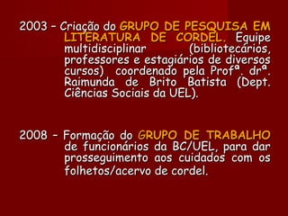 2003 – Criação do2003 – Criação do GRUPO DE PESQUISA EMGRUPO DE PESQUISA EM
LITERATURA DE CORDEL.LITERATURA DE CORDEL. EquipeEquipe
multidisciplinar (bibliotecários,multidisciplinar (bibliotecários,
professores e estagiários de diversosprofessores e estagiários de diversos
cursos) coordenado pela Profª. drª.cursos) coordenado pela Profª. drª.
Raimunda de Brito Batista (Dept.Raimunda de Brito Batista (Dept.
Ciências Sociais da UEL).Ciências Sociais da UEL).
2008 – Formação do2008 – Formação do GGRUPO DE TRABALHORUPO DE TRABALHO
de funcionários da BC/UEL, para darde funcionários da BC/UEL, para dar
prosseguimento aos cuidados com osprosseguimento aos cuidados com os
folhetos/acervo de cordel.folhetos/acervo de cordel.
 