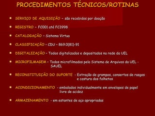 PROCEDIMENTOS TÉCNICOS/ROTINASPROCEDIMENTOS TÉCNICOS/ROTINAS
 SERVIÇO DE AQUISIÇÃOSERVIÇO DE AQUISIÇÃO –– são recebidos por doaçãosão recebidos por doação
 REGISTROREGISTRO –– FC001 até FC3998FC001 até FC3998
 CATALOGAÇÃOCATALOGAÇÃO – Sistema Virtua– Sistema Virtua
 CLASSIFICAÇÃOCLASSIFICAÇÃO – CDU – 869.0(81)-91– CDU – 869.0(81)-91
 DIGITALIZAÇÃODIGITALIZAÇÃO – Todos digitalizados e depositados na rede da UEL– Todos digitalizados e depositados na rede da UEL
 MICROFILMAGEMMICROFILMAGEM – Todos microfilmados pela Sistema de Arquivos da UEL -– Todos microfilmados pela Sistema de Arquivos da UEL -
SAUELSAUEL
 RECONSTITUIÇÃO DO SUPORTERECONSTITUIÇÃO DO SUPORTE - Extração de grampos, consertos de rasgos- Extração de grampos, consertos de rasgos
e costura dos folhetose costura dos folhetos
 ACONDICIONAMENTOACONDICIONAMENTO - embalados individualmente em envelopes de papel- embalados individualmente em envelopes de papel
livre de acidezlivre de acidez
 ARMAZENAMENTOARMAZENAMENTO - em estantes de aço apropriadas- em estantes de aço apropriadas
 