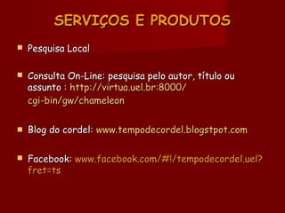 SERVIÇOS E PRODUTOSSERVIÇOS E PRODUTOS
 Pesquisa LocalPesquisa Local
 Consulta On-Line: pesquisa pelo autor, título ouConsulta On-Line: pesquisa pelo autor, título ou
assunto :assunto : http://http://virtuavirtua.uel..uel.brbr:8000/:8000/
cgi-bin/gw/chameleoncgi-bin/gw/chameleon
 Blog do cordel:Blog do cordel: www.tempodecordel.blogstpot.comwww.tempodecordel.blogstpot.com
 Facebook:Facebook: www.facebook.com/#!/tempodecordel.uel?www.facebook.com/#!/tempodecordel.uel?
fret=tsfret=ts
 
