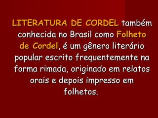 LITERATURA DE CORDELLITERATURA DE CORDEL tambémtambém
conhecida no Brasil comoconhecida no Brasil como FolhetoFolheto
de Cordelde Cordel, é um gênero literário, é um gênero literário
popular escrito frequentemente napopular escrito frequentemente na
forma rimada, originado em relatosforma rimada, originado em relatos
orais e depois impresso emorais e depois impresso em
folhetos.folhetos.
 