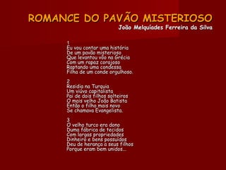 ROMANCE DO PAVÃO MISTERIOSOROMANCE DO PAVÃO MISTERIOSO
João Melquíades Ferreira da SilvaJoão Melquíades Ferreira da Silva
11
Eu vou contar uma históriaEu vou contar uma história
De um pavão misteriosoDe um pavão misterioso
Que levantou vôo na GréciaQue levantou vôo na Grécia
Com um rapaz corajosoCom um rapaz corajoso
Raptando uma condessaRaptando uma condessa
Filha de um conde orgulhoso.Filha de um conde orgulhoso.
22
Residia na TurquiaResidia na Turquia
Um viúvo capitalistaUm viúvo capitalista
Pai de dois filhos solteirosPai de dois filhos solteiros
O mais velho João BatistaO mais velho João Batista
Então o filho mais novoEntão o filho mais novo
Se chamava Evangelista.Se chamava Evangelista.
33
O velho turco era donoO velho turco era dono
Duma fábrica de tecidosDuma fábrica de tecidos
Com largas propriedadesCom largas propriedades
Dinheiro e bens possuídosDinheiro e bens possuídos
Deu de herança a seus filhosDeu de herança a seus filhos
Porque eram bem unidos...Porque eram bem unidos...
 