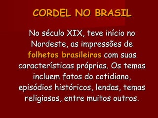CORDEL NO BRASILCORDEL NO BRASIL
No século XIX, teve início noNo século XIX, teve início no
Nordeste, as impressões deNordeste, as impressões de
folhetos brasileirosfolhetos brasileiros com suascom suas
características próprias. Os temascaracterísticas próprias. Os temas
incluem fatos do cotidiano,incluem fatos do cotidiano,
episódios históricos, lendas, temasepisódios históricos, lendas, temas
religiosos, entre muitos outrosreligiosos, entre muitos outros..
 