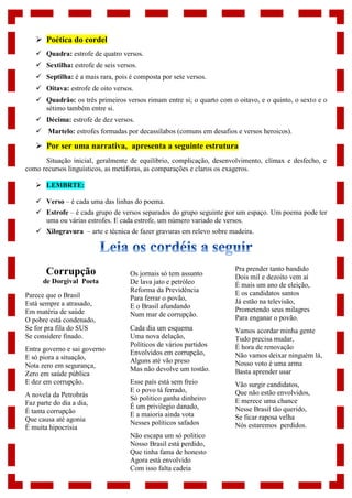  Poética do cordel
 Quadra: estrofe de quatro versos.
 Sextilha: estrofe de seis versos.
 Septilha: é a mais rara, pois é composta por sete versos.
 Oitava: estrofe de oito versos.
 Quadrão: os três primeiros versos rimam entre si; o quarto com o oitavo, e o quinto, o sexto e o
sétimo também entre si.
 Décima: estrofe de dez versos.
 Martelo: estrofes formadas por decassílabos (comuns em desafios e versos heroicos).
 Por ser uma narrativa, apresenta a seguinte estrutura
Situação inicial, geralmente de equilíbrio, complicação, desenvolvimento, clímax e desfecho, e
como recursos linguísticos, as metáforas, as comparações e claros os exageros.
 LEMBRTE:
 Verso – é cada uma das linhas do poema.
 Estrofe – é cada grupo de versos separados do grupo seguinte por um espaço. Um poema pode ter
uma ou várias estrofes. E cada estrofe, um número variado de versos.
 Xilogravura – arte e técnica de fazer gravuras em relevo sobre madeira.
Corrupção
de Dorgival Poeta
Parece que o Brasil
Está sempre a atrasado,
Em matéria de saúde
O pobre está condenado,
Se for pra fila do SUS
Se considere finado.
Entra governo e sai governo
E só piora a situação,
Nota zero em segurança,
Zero em saúde pública
E dez em corrupção.
A novela da Petrobrás
Faz parte do dia a dia,
É tanta corrupção
Que causa até agonia
É muita hipocrisia
Os jornais só tem assunto
De lava jato e petróleo
Reforma da Previdência
Para ferrar o povão,
E o Brasil afundando
Num mar de corrupção.
Cada dia um esquema
Uma nova delação,
Políticos de vários partidos
Envolvidos em corrupção,
Alguns até vão preso
Mas não devolve um tostão.
Esse país está sem freio
E o povo tá ferrado,
Só politico ganha dinheiro
É um privilegio danado,
E a maioria ainda vota
Nesses políticos safados
Não escapa um só politico
Nosso Brasil está perdido,
Que tinha fama de honesto
Agora está envolvido
Com isso falta cadeia
Pra prender tanto bandido
Dois mil e dezoito vem aí
É mais um ano de eleição,
E os candidatos santos
Já estão na televisão,
Prometendo seus milagres
Para enganar o povão.
Vamos acordar minha gente
Tudo precisa mudar,
É hora de renovação
Não vamos deixar ninguém lá,
Nosso voto é uma arma
Basta aprender usar
Vão surgir candidatos,
Que não estão envolvidos,
E merece uma chance
Nesse Brasil tão querido,
Se ficar raposa velha
Nós estaremos perdidos.
 